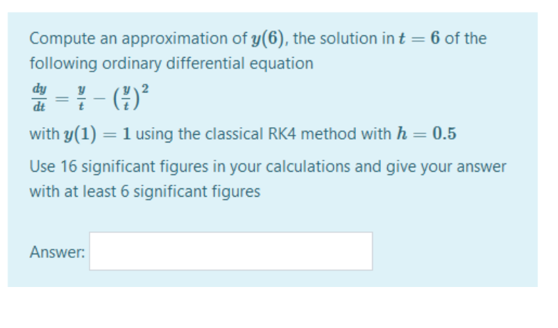 Compute an approximation of y(6), the solution in t = 6 of the
following ordinary differential equation
= - )°
dy
dt
with y(1) = 1 using the classical RK4 method with h = 0.5
Use 16 significant figures in your calculations and give your answer
with at least 6 significant figures
Answer:
