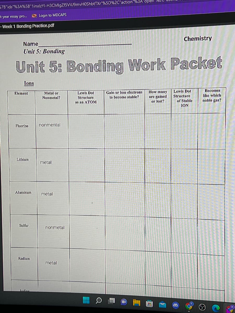 57B"ids"%3A%5B"1inxlzYI-H3CMIgZf5ViU9mvH0ShbtTXr" %5D%2C"action"%3A"open
t-year essay pro...Login to MDCAPS
- Week 1 Bonding Practice.pdf
Chemistry
Name
Unit 5: Bonding
Unit 5: Bonding Work Packet
Ions
Metal or
Nonmetal?
Lewis Dot
Structure
as an ATOM
Gain or lose electrons
to become stable?
How many
are gained
or lost?
Lewis Dot
Structure
Becomes
like which
noble gas?
of Stable
ION
nonmental
metal
Element
Fluorine
Lithium
Aluminum
Sulfur
Radium
Jedine
metal
nonmetal
metal
A
FR