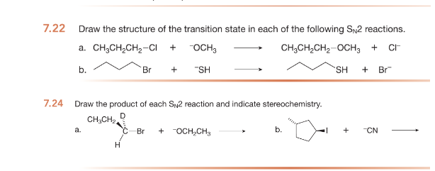 7.22
7.24
Draw the structure of the transition state in each of the following SN2 reactions.
a. CH3CH,CH2–C
+ -OCH 3
CH3CH₂CH₂-OCH₂ + CI
b.
SH + Br
a.
Br
Draw the product of each SN2 reaction and indicate stereochemistry.
D
CH₂CH₂
H
+ "SH
Br + -OCH₂CH₂
b.
+ -CN
