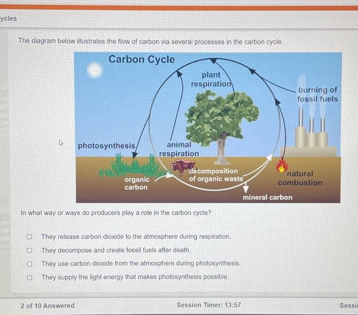 ycles
The diagram below illustrates the flow of carbon via several processes in the carbon cycle.
Carbon Cycle
4 photosynthesis/
0
O
organic
carbon
plant
respiration
2 of 10 Answered
animal
respiration
In what way or ways do producers play a role in the carbon cycle?
decomposition
of organic waste
They release carbon dioxide to the atmosphere during respiration.
They decompose and create fossil fuels after death.
They use carbon dioxide from the atmosphere during photosynthesis.
They supply the light energy that makes photosynthesis possible.
Session Timer: 13:57
burning of
fossil fuels
natural
combustion
mineral carbon
Sessi