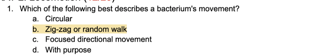 1. Which of the following best describes a bacterium's movement?
a. Circular
b. Zig-zag or random walk
c. Focused directional movement
d. With purpose