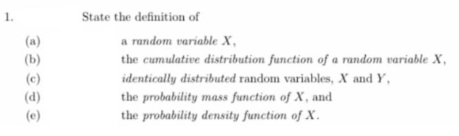 1.
(a)
(b)
(c)
(d)
(e)
State the definition of
a random variable X,
the cumulative distribution function of a random variable X,
identically distributed random variables, X and Y,
the probability mass function of X, and
the probability density function of X.