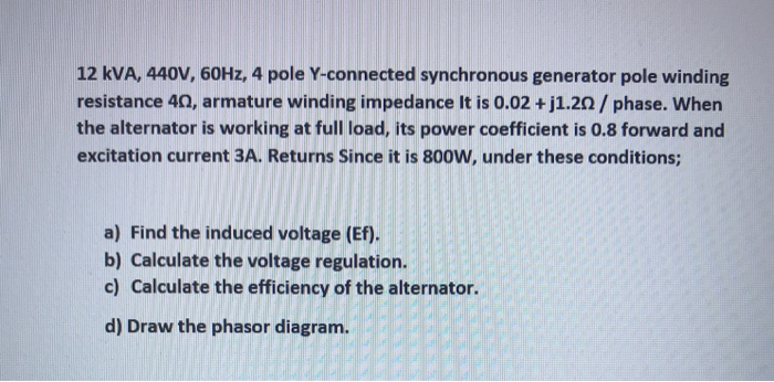12 kVA, 440V, 60HZ, 4 pole Y-connected synchronous generator pole winding
resistance 40, armature winding impedance It is 0.02 + j1.20/ phase. When
the alternator is working at full load, its power coefficient is 0.8 forward and
excitation current 3A. Returns Since it is 8o0w, under these conditions;
a) Find the induced voltage (Ef).
b) Calculate the voltage regulation.
c) Calculate the efficiency of the alternator.

