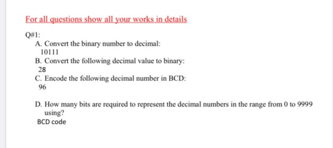 For all questions show all your works in details
Q#1:
A. Convert the binary number to decimal:
10111
B. Convert the following decimal value to binary:
28
C. Encode the following decimal number in BCD:
96
D. How many bits are required to represent the decimal numbers in the range from 0 to 9999
using?
BCD code
