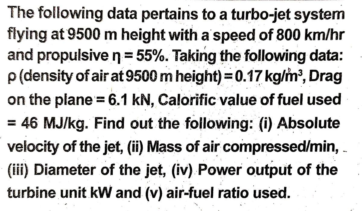 The following data pertains to a turbo-jet system
flying at 9500 m height with a speed of 800 km/hr
and propulsive n355%. Taking the following data:
p(density of air at 9500 m height)= 0.17 kg/m', Drag
%3D
on the plane= 6.1 kN, Calorific value of fuel used
!!
= 46 MJ/kg. Find out the following: (i) Absolute
velocity of the jet, (ii) Mass of air compressed/min, -
(iii) Diameter of the jet, (iv) Power output of the
turbine unit kW and (v) air-fuel ratio used.
