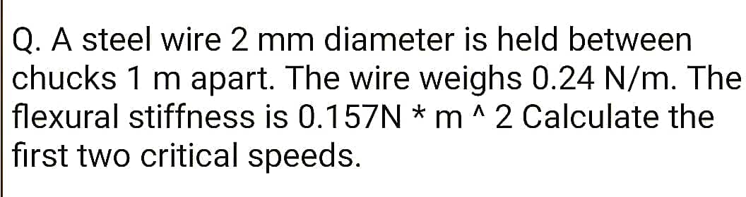 Q. A steel wire 2 mm diameter is held between
chucks 1 m apart. The wire weighs 0.24 N/m. The
flexural stiffness is 0.157N * m ^ 2 Calculate the
first two critical speeds.
