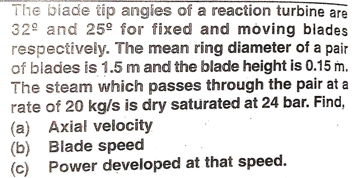 The blade tip angles of a reaction turbine are
32° and 25º for fixed and móving blades
respectively. The mean ring diameter of a pair
of blades is 1.5 m and the blade height is 0.15 m.
The steam which passes through the pair at a
rate of 20 kg/s is dry saturated at 24 bar. Find,
(a) Axial velocity
(b) Blade speed
(c) Power developed at that speed.
