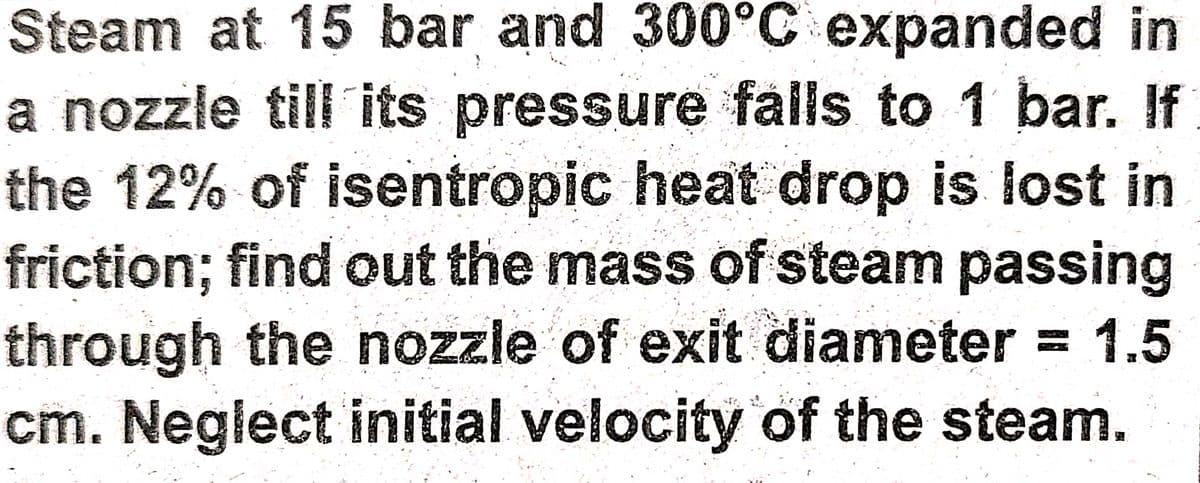 Steam at 15 bar and 300°C expanded in
a nozzle till its pressure falls to 1 bar. If
the 12% of isentropic heat drop is lost in
friction; find out the mass of steam passing
through the nozzle of exit diameter =
cm. Neglect initial velocity of the steam.
1.5
