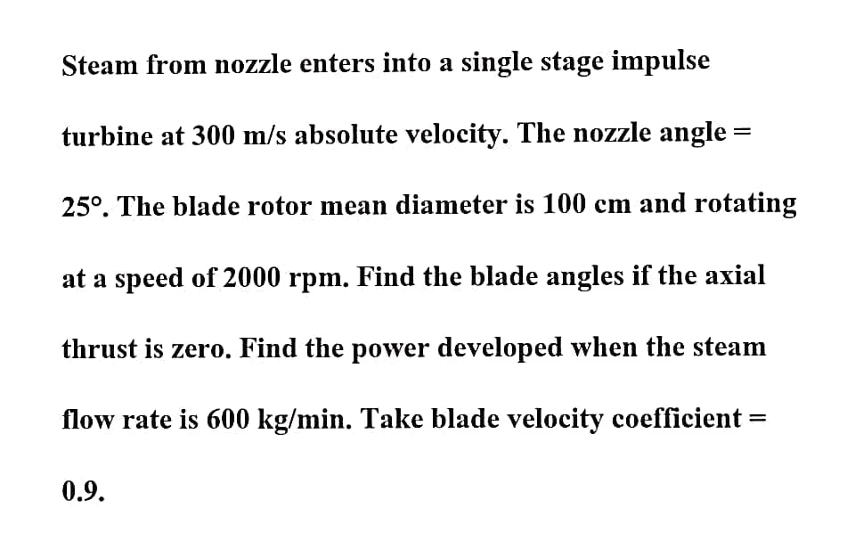 Steam from nozzle enters into a single stage impulse
turbine at 300 m/s absolute velocity. The nozzle angle =
25°. The blade rotor mean diameter is 100 cm and rotating
at a speed of 2000 rpm. Find the blade angles if the axial
thrust is zero. Find the power developed when the steam
flow rate is 600 kg/min. Take blade velocity coefficient
0.9.

