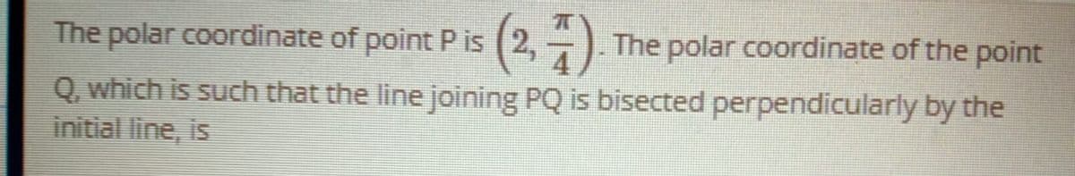 The polar coordinate of point P is (2,-).
The polar coordinate of the point
Q. which is such that the line joining PQ is bisected perpendicularly by the
initial line, is
