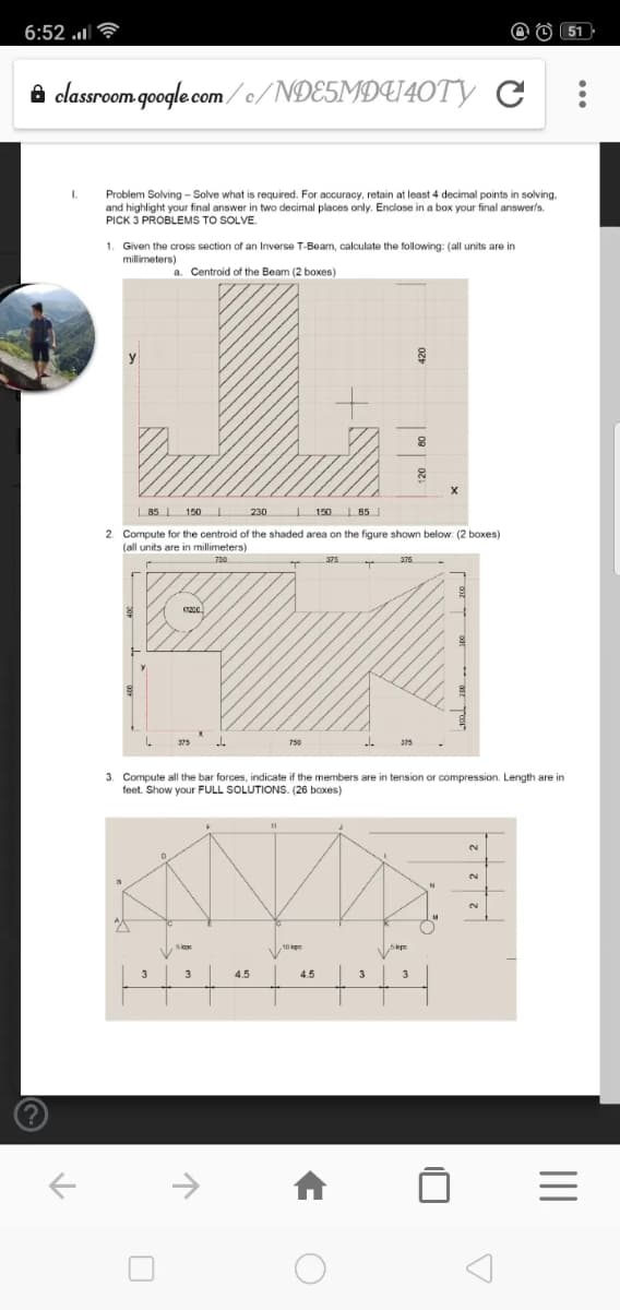 6:52 .l
O (51
8 classroom google com/o/NDE5MDU40TY C
I.
Problem Solving - Solve what is required. For accuracy, retain at least 4 decimal points in solving.
and highlight your final answer in two decimal places only. Enclose in a box your final answerls.
PICK 3 PROBLEMS TO SOLVE.
1. Given the cross section of an Inverse T-Beam, calculate the following: (all units are in
millimeters)
a. Centroid of the Beam (2 boxes)
85 I 150
230
| 150 I 85
2. Compute for the centroid of the shaded area on the figure shown below: (2 boxes)
(all units are in millimeters)
750
376
750
3. Compute all the bar forces, indicate if the members are in tension or compression. Length are in
feet. Show your FULL SOLUTIONS. (26 boxes)
2.
2.
2.
3
4.5
4.5
3
II
