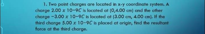 1. Two point charges are located in x-y coordinate system. A
charge 2.00 x 10-9C is located at (0,4.00 cm) and the other
charge -3.00 x 10-9C is located at (3.00 cm, 4.00 cm). If the
third charge 5.00 x 10-9C is placed at origin, find the resultant
force at the third charge.
