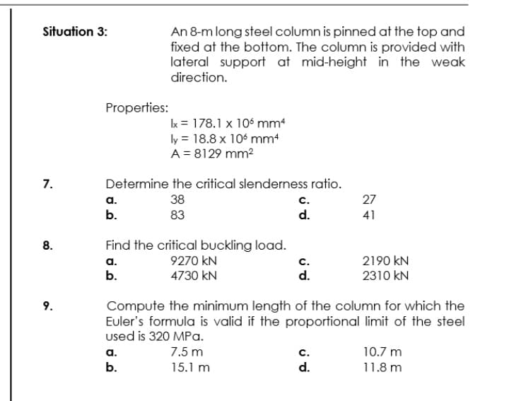 Situation 3:
An 8-m long steel column is pinned at the top and
fixed at the bottom. The column is provided with
lateral support at mid-height in the weak
direction.
Properties:
k = 178.1 x 106 mm
ly = 18.8 x 106 mm
A = 8129 mm2
7.
Determine the critical slenderness ratio.
a.
b.
38
с.
27
83
d.
41
Find the critical buckling load.
9270 kN
4730 kN
8.
2190 kN
2310 kN
а.
с.
b.
d.
Compute the minimum length of the column for which the
Euler's formula is valid if the proportional limit of the steel
used is 320 MPa.
9.
7.5 m
с.
d.
а.
10.7 m
b.
15.1 m
11.8 m
