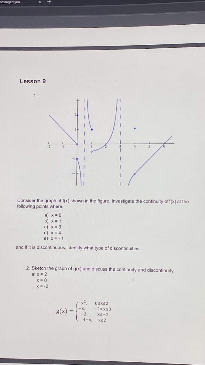 nessaged you
X +
Lesson 9
1.
Consider the graph of f(x) shown in the figure. Investigate the continuity of f(x) at the
following points where:
a) x = 0
b) x = 1
c) x = 3
d) x = 4
e) x = - 1
and if it is discontinuous, identify what type of discontinuities.
2. Sketch the graph of g(x) and discuss the continuity and discontinuity
at x = 2
X = 0
X = -2
x2
Osxs2
-X,
-2<xS0
g(x) =
-2,
XS-2
4-x, x22
