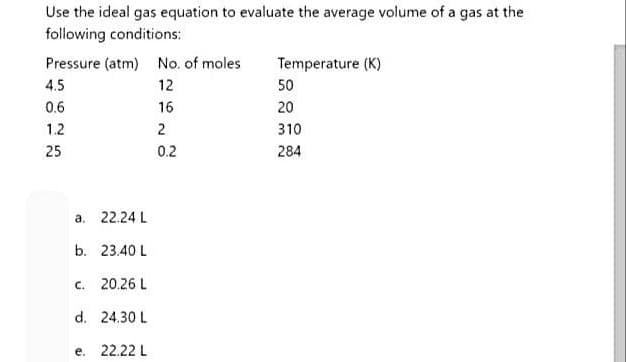 Use the ideal gas equation to evaluate the average volume of a gas at the
following conditions:
Pressure (atm) No. of moles
12
16
2
0.2
4.5
0.6
1.2
25
a. 22.24 L
b.
C.
23.40 L
20.26 L
d. 24.30 L
e.
22.22 L
Temperature (K)
50
20
310
284
