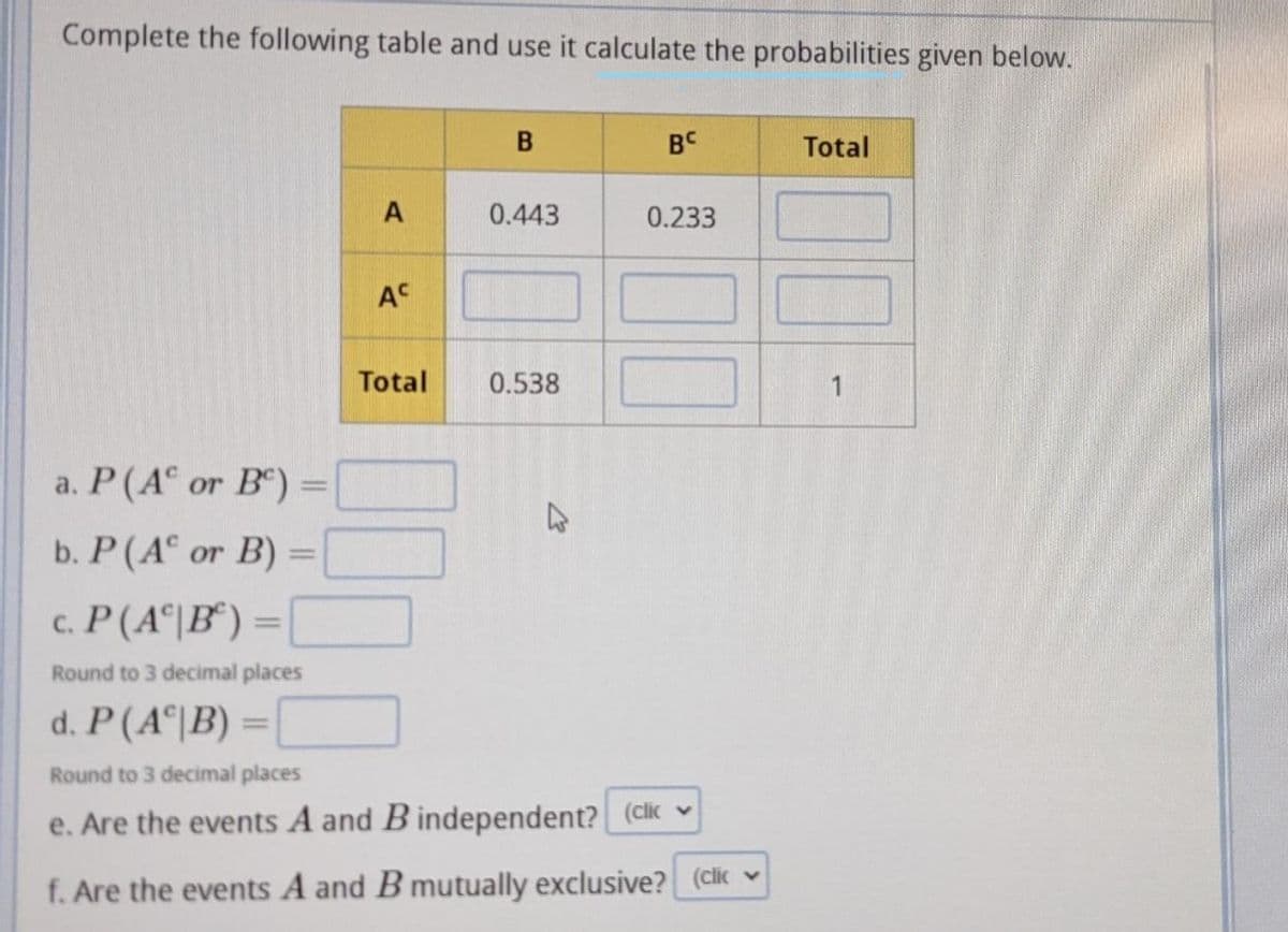 Complete the following table and use it calculate the probabilities given below.
BC
Total
0.443
0.233
AC
Total
0.538
a. P(A° or B) =
b. P (A or B) =
%3D
c. P(A이IB) =
|3D
Round to 3 decimal places
d. P(A이B) =
Round to 3 decimal places
e. Are the events A and B independent? (clik v
f. Are the events A and B mutually exclusive? (clic ♥

