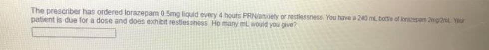 The prescriber has ordered lorazepam 0.5mg liquid every 4 hours PRN/anuety or restlessness. You have a 240 ml, bottie of lorazepam 2mig/2ml Your
patient is due for a dose and does exhibit restlessness Ho many mL would you give?
