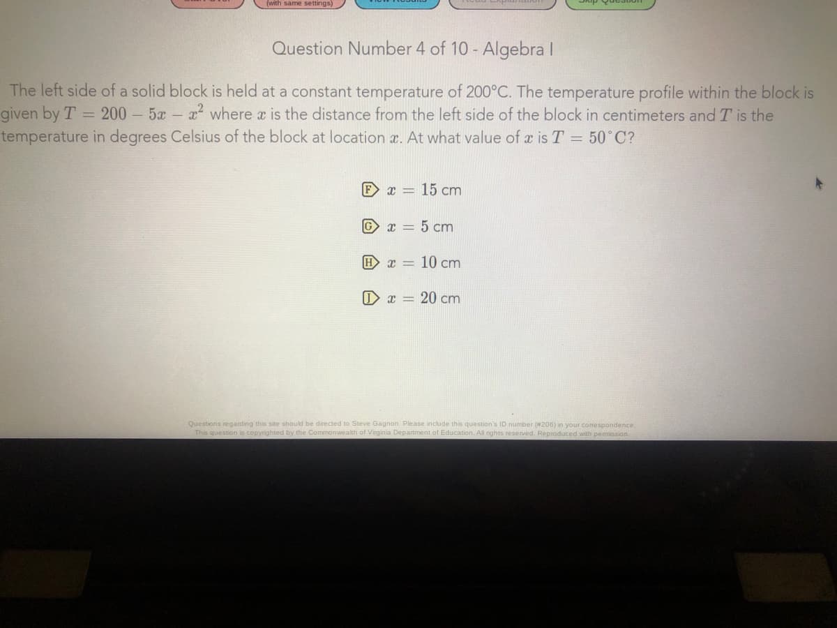 (with same settings)
Question Number 4 of 10 - Algebra I
The left side of a solid block is held at a constant temperature of 200°C. The temperature profile within the block is
given by T 200 5x x where x is the distance from the left side of the block in centimeters and T is the
temperature in degrees Celsius of the block at location x. At what value of x is T = 50°C?
Fx = 15 cm
G x = 5 cm
H
x = 10 cm
O x = 20 cm
Questions regarding this site should be directed to Steve Gagnon. Please include this question's ID number (#206) in your corespondence.
This question is copyrighted by the Commonwealth of Virginia Department of Education. All rights reserved. Reproduced with pemission.
