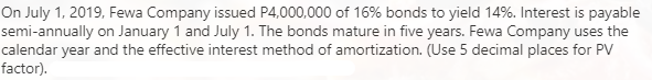 On July 1, 2019, Fewa Company issued P4,000,000 of 16% bonds to yield 14%. Interest is payable
semi-annually on January 1 and July 1. The bonds mature in five years. Fewa Company uses the
calendar year and the effective interest method of amortization. (Use 5 decimal places for PV
factor).
