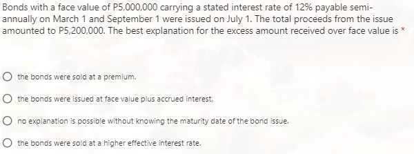 Bonds with a face value of P5,000,000 carrying a stated interest rate of 12% payable semi-
annually on March 1 and September 1 were issued on July 1. The total proceeds from the issue
amounted to P5,200,000. The best explanation for the excess amount received over face value is *
the bonds were sold at a premium.
the bonds were issued at face value plus accrued interest.
O no explanation is possible without knowing the maturity date of the bond issue.
the bonds were sold at a higher effective interest rate.
