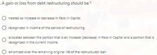 A gain or loss from debt restructuring should be *
treated as increase or decrease in Paid-in Capital
recognized in income of the period of restructuring
allocated between the portion that is an increase (decrease) in Paid-in Capital and a portion that is
recognized in the current income
amortized over the remaining original life of the restructured loan

