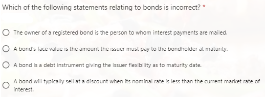 Which of the following statements relating to bonds is incorrect? *
The owner of a registered bond is the person to whom interest payments are mailed.
A bond's face value is the amount the issuer must pay to the bondholder at maturity.
A bond is a debt instrument giving the issuer flexibility as to maturity date.
A bond will typically sell at a discount when its nominal rate is less than the current market rate of
interest.
