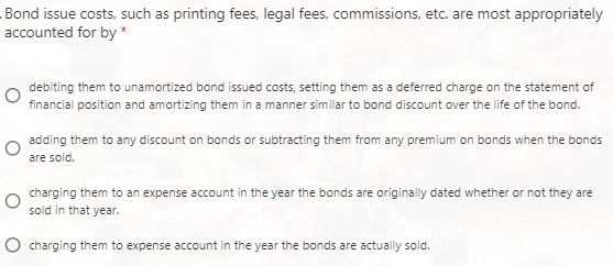 Bond issue costs, such as printing fees, legal fees, commissions, etc. are most appropriately
accounted for by *
debiting them to unamortized bond issued costs, setting them as a deferred charge on the statement of
financial position and amortizing them in a manner similar to bond discount over the life of the bond.
adding them to any discount on bonds or subtracting them from any premium on bonds when the bonds
are sold.
charging them to an expense account in the year the bonds are originally dated whether or not they are
sold in that year.
O charging them to expense account in the year the bonds are actually sold.
