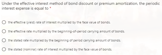 Under the effective interest method of bond discount or premium amortization, the periodic
interest expense is equal to *
the effective (yield) rate of interest multiplied by the face value of bonds.
the effective rate multiplied by the beginning-of-period carrying amount of bonds.
the stated rate multiplied by the beginning of period carrying amount of bonds.
the stated (nominal) rate of interest multiplied by the face value of bonds.
