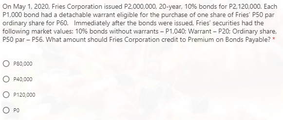On May 1, 2020, Fries Corporation issued P2,000,000, 20-year, 10% bonds for P2,120,000. Each
P1,000 bond had a detachable warrant eligible for the purchase of one share of Fries' P50 par
ordinary share for P60. Immediately after the bonds were issued, Fries' securities had the
following market values: 10% bonds without warrants – P1,040; Warrant – P20; Ordinary share,
P50 par – P56. What amount should Fries Corporation credit to Premium on Bonds Payable? *
P80,000
P40,000
P120,000
PO

