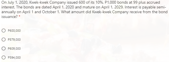 On July 1, 2020, Kwek-kwek Company issued 600 of its 10%, P1,000 bonds at 99 plus accrued
interest. The bonds are dated April 1, 2020 and mature on April 1, 2029. Interest is payable semi-
annually on April1 and October 1. What amount did Kwek-kwek Company receive from the bond
issuance? *
P600,000
P579,000
P609,000
P594,000
