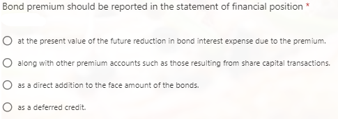 Bond premium should be reported in the statement of financial position *
O at the present value of the future reduction in bond interest expense due to the premium.
O along with other premium accounts such as those resulting from share capital transactions.
IO as a direct addition to the face amount of the bonds.
as a deferred credit.
