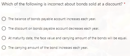 Which of the following is incorrect about bonds sold at a discount? *
The balance of bonds payable account increases each year.
The discount on bonds payable account decreases each year.
At maturity date, the face value and carrying amount of the bonds will be equal.
The carrying amount of the bond increases each year.
