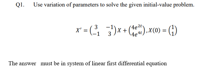 Q1.
Use variation of parameters to solve the given initial-value problem.
x² = ( ³₁ 3¹) x + (4²),x(0) = (¹)
3
x'
4e4t
The answer must be in system of linear first differential equation