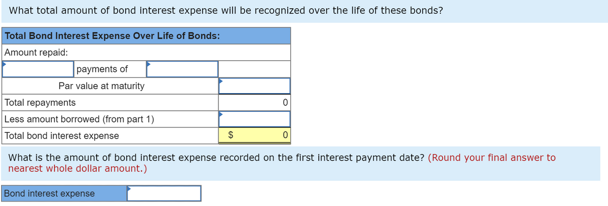 What total amount of bond interest expense will be recognized over the life of these bonds?
Total Bond Interest Expense Over Life of Bonds:
Amount repaid:
payments of
Par value at maturity
Total repayments
Less amount borrowed (from part 1)
Total bond interest expense
$
Bond interest expense
0
0
What is the amount of bond interest expense recorded on the first interest payment date? (Round your final answer to
nearest whole dollar amount.)