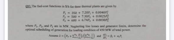 QI The fuel-cost functions in Sh for three thermal plants are given by
F = 350 + 7.20P, + 0.0040P
F = 500 + 73OF, + 0.0025P
F = 600 + 6.74P, + 0.0030P
%3D
where P. P, and P, are in MW. Neglecting line losses and generator limits. determine the
optimal scheduling of generation for loading condition of 450 MW of total power.
Assume 2 = (P, + )/(2) nd R+ aA
