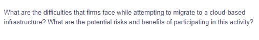 What are the difficulties that firms face while attempting to migrate to a cloud-based
infrastructure? What are the potential risks and benefits of participating in this activity?
