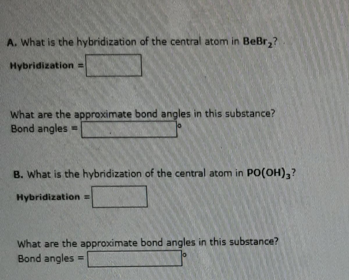A. What is the hybridization of the central atom in BeBr₂?
Hybridization =
What are the approximate bond angles in this substance?
Bond angles =
B. What is the hybridization of the central atom in PO(OH),?
Hybridization
What are the approximate bond angles in this substance?
Bond angles =