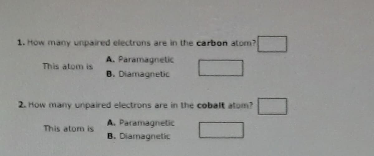 1. How many unpaired electrons are in the carbon atom?
A. Paramagnetic
B. Diamagnetic
This atom is
2. How many unpaired electrons are in the cobalt atom?
A. Paramagnetic
B. Diamagnetic
This atom is