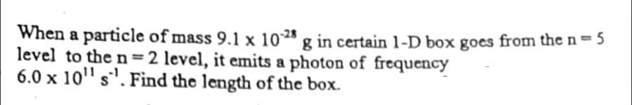 When a particle of mass 9.1 x 10-28 g in certain 1-D box goes from the n = 5
level to the n=2 level, it emits a photon of frequency
6.0 x 10¹¹ s. Find the length of the box.