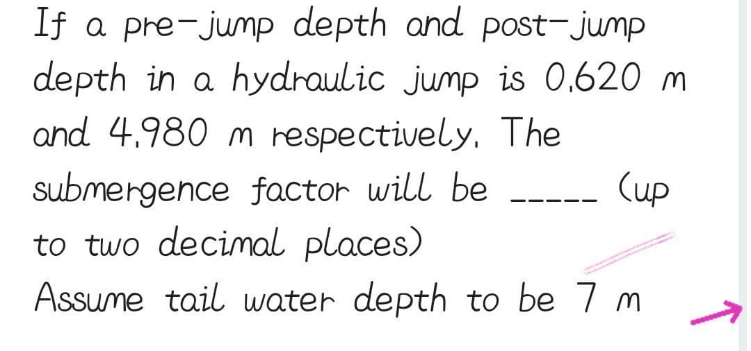 If a pre-jump depth and post-jump
depth in a hydraulic jump is 0.620 m
and 4.980 m respectively, The
(up
submergence factor will be
to two decimal places)
Assume tail water depth to be 7 m
