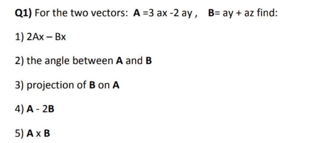 Q1) For the two vectors: A =3 ax -2 ay, B= ay + az find:
1) 2Ax – Bx
2) the angle between A and B
3) projection of B on A
4) A - 2B
5) Ax B
