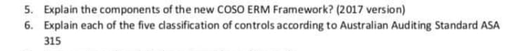 5. Explain the components of the new COSO ERM Framework? (2017 version)
6. Explain each of the five classification of controls according to Australian Auditing Standard ASA
315
