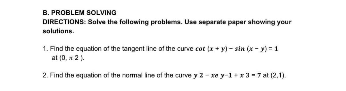 B. PROBLEM SOLVING
DIRECTIONS: Solve the following problems. Use separate paper showing your
solutions.
1. Find the equation of the tangent line of the curve cot (x + y) – sin (x - y) = 1
at (0, n 2 ).
2. Find the equation of the normal line of the curve y 2 - xe y-1 + x 3 = 7 at (2,1).
