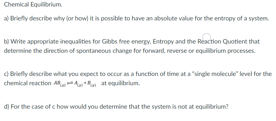 Chemical Equilibrium.
a) Briefly describe why (or how) it is possible to have an absolute value for the entropy of a system.
b) Write appropriate inequalities for Gibbs free energy, Entropy and the Reaction Quotient that
determine the direction of spontaneous change for forward, reverse or equilibrium processes.
c) Briefly describe what you expect to occur as a function of time at a “single molecule" level for the
chemical reaction AB=A +B9) at equilibrium.
d) For the case of c how would you determine that the system is not at equilibrium?
