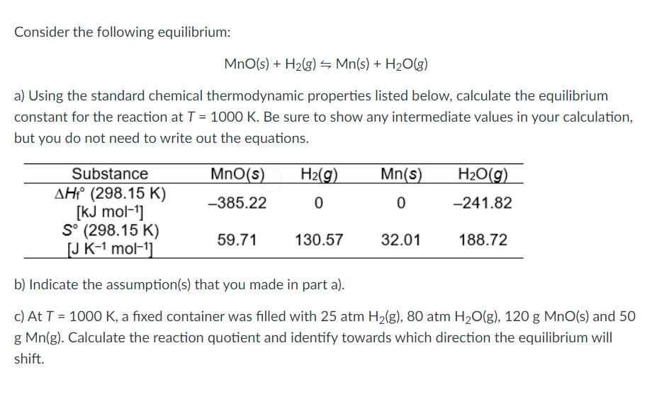 Consider the following equilibrium:
MnO(s) + H2(g) S Mn(s) + H2O(g)
a) Using the standard chemical thermodynamic properties listed below, calculate the equilibrium
constant for the reaction at T = 1000 K. Be sure to show any intermediate values in your calculation,
but you do not need to write out the equations.
Substance
MnO(s)
H2(g)
Mn(s)
H2O(g)
AH° (298.15 K)
[kJ mol-1]
S° (298.15 K)
[J K-1 mol-1]
-385.22
-241.82
59.71
130.57
32.01
188.72
b) Indicate the assumption(s) that you made in part a).
c) At T = 1000 K, a fixed container was filled with 25 atm H2(g), 80 atm H20(g), 120 g MnO(s) and 50
g Mn(g). Calculate the reaction quotient and identify towards which direction the equilibrium will
shift.
