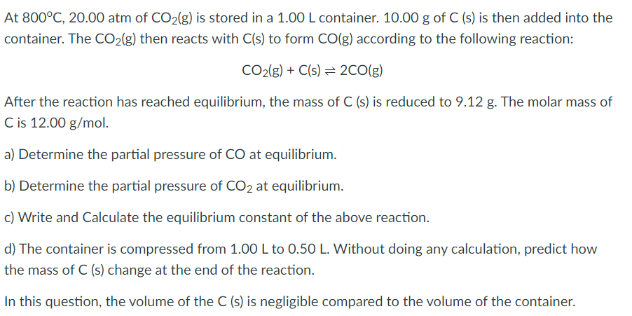 At 800°C, 20.00 atm of CO2(g) is stored in a 1.00 L container. 10.00 g of C (s) is then added into the
container. The CO2(g) then reacts with C(s) to form CO(g) according to the following reaction:
CO2(g) + C(s) = 2CO(g)
After the reaction has reached equilibrium, the mass of C (s) is reduced to 9.12 g. The molar mass of
C is 12.00 g/mol.
a) Determine the partial pressure of CO at equilibrium.
b) Determine the partial pressure of CO2 at equilibrium.
c) Write and Calculate the equilibrium constant of the above reaction.
d) The container is compressed from 1.00 L to 0.50 L. Without doing any calculation, predict how
the mass of C (s) change at the end of the reaction.
In this question, the volume of the C (s) is negligible compared to the volume of the container.
