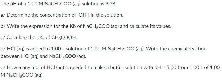 The pH of a 1.00 M NaCH3COO (aq) solution is 9.38.
a/ Determine the concentration of [OH] in the solution.
b/ Write the expression for the Kb of NaCH3COO (aq) and calculate its values.
c/ Calculate the pKa of CH3COOH.
d/ HCI (aq) is added to 1.00 L solution of 1.00 M NaCH3CO0 (aq). Write the chemical reaction
between HCI (aq) and NaCH3COO (aq).
e/ How many mol of HCI (aq) is needed to make a buffer solution with pH = 5.00 from 1.00 L of 1.00
M NaCH3COO (aq).
