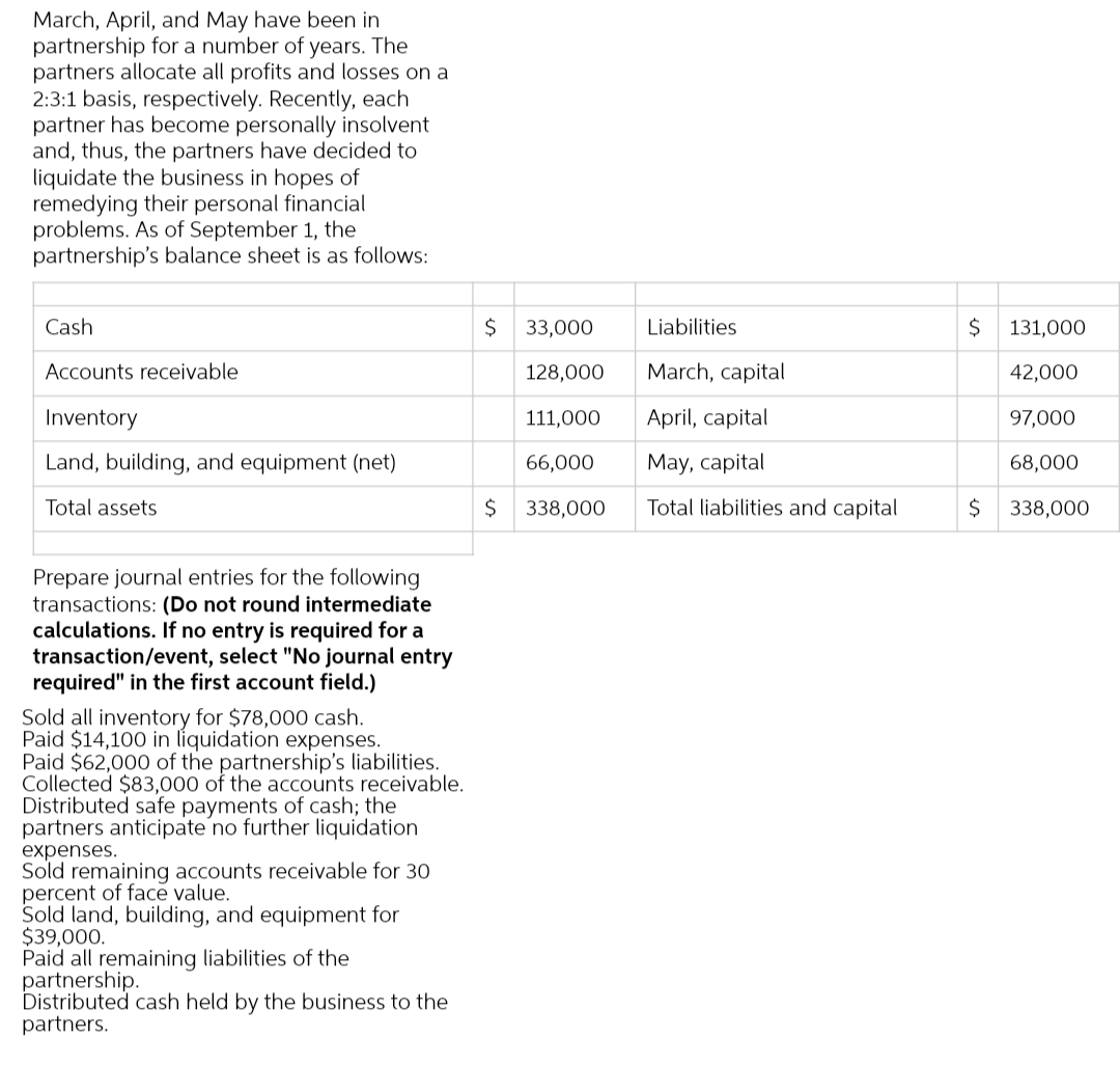March, April, and May have been in
partnership for a number of years. The
partners allocate all profits and losses on a
2:3:1 basis, respectively. Recently, each
partner has become personally insolvent
and, thus, the partners have decided to
liquidate the business in hopes of
remedying their personal financial
problems. As of September 1, the
partnership's balance sheet is as follows:
Cash
Accounts receivable
Inventory
Land, building, and equipment (net)
Total assets
Prepare journal entries for the following
transactions: (Do not round intermediate
calculations. If no entry is required for a
transaction/event, select "No journal entry
required" in the first account field.)
Sold all inventory for $78,000 cash.
Paid $14,100 in liquidation expenses.
Paid $62,000 of the partnership's liabilities.
Collected $83,000 of the accounts receivable.
Distributed safe payments of cash; the
partners anticipate no further liquidation
expenses.
Sold remaining accounts receivable for 30
percent of face value.
Sold land, building, and equipment for
$39,000.
Paid all remaining liabilities of the
partnership.
Distributed cash held by the business to the
partners.
$
$
33,000
128,000
111,000
66,000
338,000
Liabilities
March, capital
April, capital
May, capital
Total liabilities and capital
$
$
131,000
42,000
97,000
68,000
338,000
