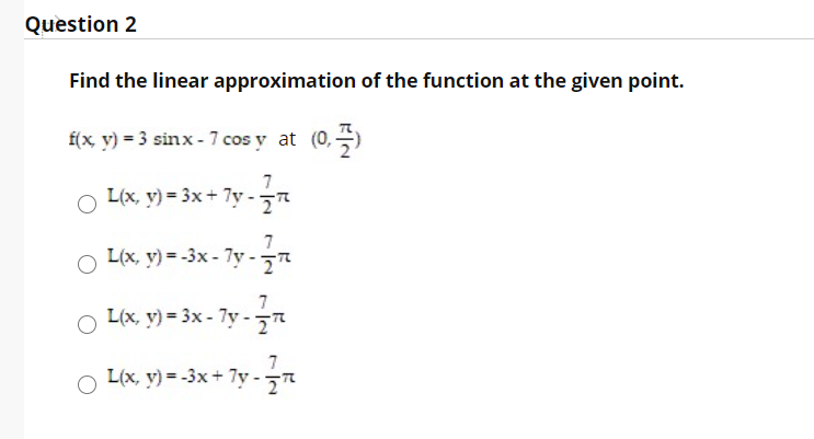 Question 2
Find the linear approximation of the function at the given point.
f(x, v) = 3 sinx - 7 cos y at (0,)
O L(x, y) = 3x + 7y -7
L(x, y) = -3x - 7y -
7
L(x, y) = 3x - 7y - r
7
L(x, y) = -3x+ 7y -"
