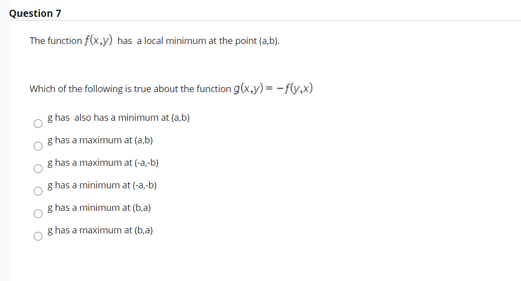 Question 7
The function f(x,y) has a local minimum at the point (a,b).
Which of the following is true about the function g(x,y) = -f(v,x)
g has also has a minimum at (a,b)
g has a maximum at (a,b)
g has a maximum at (-a,-b)
g has a minimum at (-a,-b)
g has a minimum at (b,a)
g has a maximum at (b,a)
